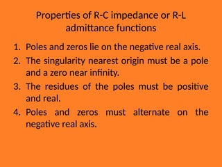 Properties of R-C impedance or R-L
admittance functions
1. Poles and zeros lie on the negative real axis.
2. The singularity nearest origin must be a pole
and a zero near infinity.
3. The residues of the poles must be positive
and real.
4. Poles and zeros must alternate on the
negative real axis.
 