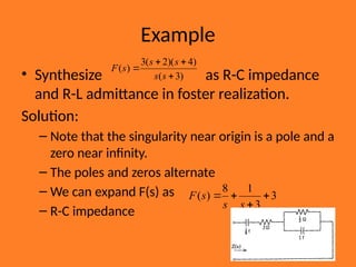 Example
• Synthesize as R-C impedance
and R-L admittance in foster realization.
Solution:
– Note that the singularity near origin is a pole and a
zero near infinity.
– The poles and zeros alternate
– We can expand F(s) as
– R-C impedance
)
3
(
)
4
)(
2
(
3
)
(




s
s
s
s
s
F
3
3
1
8
)
( 



s
s
s
F
 