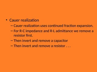 • Cauer realization
– Cauer realization uses continued fraction expansion.
– For R-C impedance and R-L admittance we remove a
resistor first.
– Then invert and remove a capacitor
– Then invert and remove a resistor . . .
 