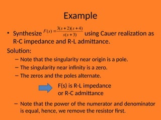 Example
• Synthesize using Cauer realization as
R-C impedance and R-L admittance.
Solution:
– Note that the singularity near origin is a pole.
– The singularity near infinity is a zero.
– The zeros and the poles alternate.
– Note that the power of the numerator and denominator
is equal, hence, we remove the resistor first.
)
3
(
)
4
)(
2
(
3
)
(




s
s
s
s
s
F
F(s) is R-L impedance
or R-C admittance
 