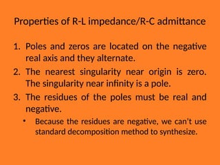 Properties of R-L impedance/R-C admittance
1. Poles and zeros are located on the negative
real axis and they alternate.
2. The nearest singularity near origin is zero.
The singularity near infinity is a pole.
3. The residues of the poles must be real and
negative.
• Because the residues are negative, we can’t use
standard decomposition method to synthesize.
 