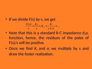 • If we divide F(s) by s, we get
• Note that this is a standard R-C impedance d.p.
function, hence, the residues of the poles of
F(s)/s will be positive.
• Once we find Ki and σi we multiply by s and
draw the foster realization.
...
)
( 0




 
i
i
s
K
K
s
K
s
s
F

 