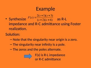 Example
• Synthesize as R-L
impedance and R-C admittance using Foster
realization.
Solution:
– Note that the singularity near origin is a zero.
– The singularity near infinity is a pole.
– The zeros and the poles alternate.
)
6
)(
2
(
)
3
)(
1
(
2
)
(





s
s
s
s
s
F
F(s) is R-L impedance
or R-C admittance
 