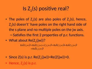 Is Z2(s) positive real?
• The poles of Z2(s) are also poles of Z1(s), hence,
Z2(s) doesn’t’ have poles on the right hand side of
the s plane and no multiple poles on the jw axis.
– Satisfies the first 2 properties of p.r. functions.
• What about Re(Z2(jw))?
• Since Z(s) is p.r. Re(Z2(jw))=Re(Z(jw))>0.
• Hence, Z2(s) is p.r.
       
 
)
(
Re
)
(
Re
)
(
Re
)
(
)
(
Re
)
(
Re
2
2
1
2
1
jw
Z
jw
Z
jw
Z
jw
Z
jw
Z
jw
Z





 