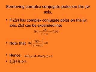 Removing complex conjugate poles on the jw
axis.
• If Z(s) has complex conjugate poles on the jw
axis, Z(s) can be expanded into
• Note that
• Hence,
• Z2(s) is p.r.
)
(
2
)
( 2
2
1
2
s
Z
s
Ks
s
Z 



0
2
Re 2
1
2










s
Kjw
  0
))
(
Re(
)
(
Re 2 
 s
Z
s
Z
 