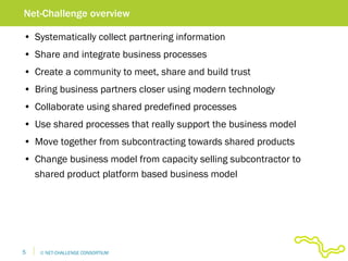 Systematically collect partnering information Share and integrate business processes Create a community to meet, share and build trust Bring business partners closer using modern technology Collaborate using shared predefined processes Use shared processes that really support the business model Move together from subcontracting towards shared products Change business model from capacity selling subcontractor to shared product platform based business model Net-Challenge overview 