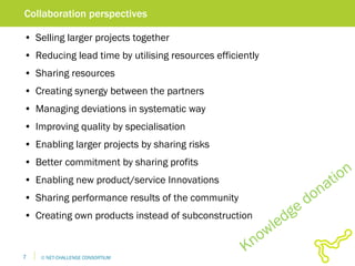 Collaboration perspectives Selling larger projects together Reducing lead time by utilising resources efficiently Sharing resources Creating synergy between the partners Managing deviations in systematic way Improving quality by specialisation Enabling larger projects by sharing risks Better commitment by sharing profits Enabling new product/service Innovations Sharing performance results of the community Creating own products instead of subconstruction Knowledge donation 