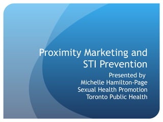 Proximity Marketing and STI Prevention Presented by  Michelle Hamilton-Page Sexual Health Promotion Toronto Public Health 