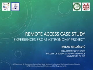 REMOTE ACCESS CASE STUDY
EXPERIENCES FROM ASTRONOMY PROJECT
MILAN MILOŠEVIĆ
DEPARTMENT OF PHYSICS
FACULTY OF SCIENCE AND MATHEMATICS
UINIVERSITY OF NIŠ
ICT Networking for Overcoming Technical and Social Barriers in Instrumental Analytical Chemistry Education
NETCHEM Work Meeting, 4-9 December 2017, Belgrade, Serbia
 