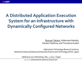 A"Distributed"Application"Execution"
 System"for"an"Infrastructure"with"
 Dynamically"Conﬁgured"Networks

                                          Ryousei)Takano,)Hidemoto)Nakada,))
                                       Atsuko)Takefusa,)and)Tomohiro)Kudoh)
                                   )
                                       Information*Technology*Research*Institute,**
    National*Institute*of*Advanced*Industrial*Science*and*Technology*(AIST),*Japan

             NetCloud)2012)Workshop,)Dec.)4)2012,)Taipei
 