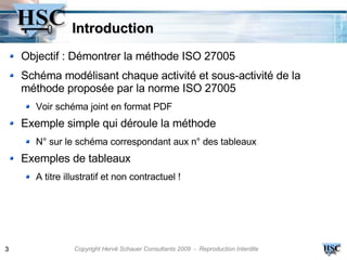Introduction
    Objectif : Démontrer la méthode ISO 27005
    Schéma modélisant chaque activité et sous-activité de la
    méthode proposée par la norme ISO 27005
      Voir schéma joint en format PDF
    Exemple simple qui déroule la méthode
      N° sur le schéma correspondant aux n° des tableaux
    Exemples de tableaux
      A titre illustratif et non contractuel !




3               Copyright Hervé Schauer Consultants 2009 - Reproduction Interdite
 
