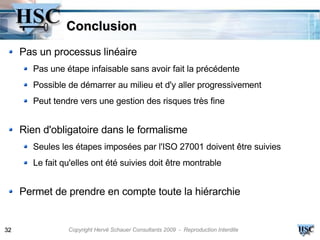 Conclusion
     Pas un processus linéaire
        Pas une étape infaisable sans avoir fait la précédente
        Possible de démarrer au milieu et d'y aller progressivement
        Peut tendre vers une gestion des risques très fine


     Rien d'obligatoire dans le formalisme
        Seules les étapes imposées par l'ISO 27001 doivent être suivies
        Le fait qu'elles ont été suivies doit être montrable


     Permet de prendre en compte toute la hiérarchie


32               Copyright Hervé Schauer Consultants 2009 - Reproduction Interdite
 