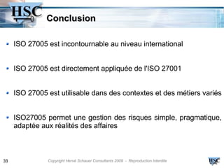 Conclusion

     ISO 27005 est incontournable au niveau international


     ISO 27005 est directement appliquée de l'ISO 27001


     ISO 27005 est utilisable dans des contextes et des métiers variés


     ISO27005 permet une gestion des risques simple, pragmatique,
     adaptée aux réalités des affaires



33             Copyright Hervé Schauer Consultants 2009 - Reproduction Interdite
 