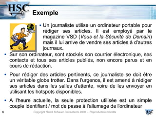 Exemple
                   Un journaliste utilise un ordinateur portable pour
                   rédiger ses articles. Il est employé par le
                   magazine VSD (Vous et la Sécurité de Demain)
                   mais il lui arrive de vendre ses articles à d'autres
                   journaux.
    Sur son ordinateur, sont stockés son courrier électronique, ses
    contacts et tous ses articles publiés, non encore parus et en
    cours de rédaction.
    Pour rédiger des articles pertinents, ce journaliste se doit être
    un véritable globe trotter. Dans l'urgence, il est amené à rédiger
    ses articles dans les salles d'attente, voire de les envoyer en
    utilisant les hotspots disponibles.
    A l'heure actuelle, la seule protection utilisée est un simple
    couple identifiant / mot de passe à l'allumage de l'ordinateur
6              Copyright Hervé Schauer Consultants 2009 - Reproduction Interdite
 