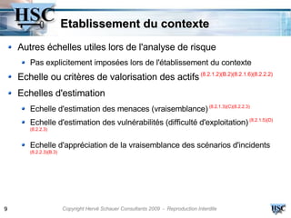 Etablissement du contexte
    Autres échelles utiles lors de l'analyse de risque
       Pas explicitement imposées lors de l'établissement du contexte
    Echelle ou critères de valorisation des actifs (8.2.1.2)(B.2)(8.2.1.6)(8.2.2.2)
    Echelles d'estimation
       Echelle d'estimation des menaces (vraisemblance) (8.2.1.3)(C)(8.2.2.3)
       Echelle d'estimation des vulnérabilités (difficulté d'exploitation) (8.2.1.5)(D)
       (8.2.2.3)


       Echelle d'appréciation de la vraisemblance des scénarios d'incidents
       (8.2.2.3)(B.3)




9                       Copyright Hervé Schauer Consultants 2009 - Reproduction Interdite
 