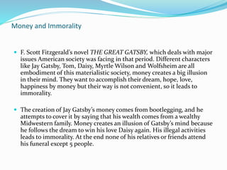 Money and Immorality
 F. Scott Fitzgerald’s novel THE GREAT GATSBY, which deals with major
issues American society was facing in that period. Different characters
like Jay Gatsby, Tom, Daisy, Myrtle Wilson and Wolfsheim are all
embodiment of this materialistic society, money creates a big illusion
in their mind. They want to accomplish their dream, hope, love,
happiness by money but their way is not convenient, so it leads to
immorality.
 The creation of Jay Gatsby’s money comes from bootlegging, and he
attempts to cover it by saying that his wealth comes from a wealthy
Midwestern family. Money creates an illusion of Gatsby’s mind because
he follows the dream to win his love Daisy again. His illegal activities
leads to immorality. At the end none of his relatives or friends attend
his funeral except 5 people.
 