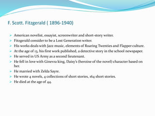 F. Scott. Fitzgerald ( 1896-1940)
 American novelist, essayist, screenwriter and short-story writer.
 Fitzgerald consider to be a Lost Generation writer.
 His works deals with Jazz music, elements of Roaring Twenties and Flapper culture.
 At the age of 13, his first work published, a detective story in the school newspaper.
 He served in US Army as a second lieutenant.
 He fell in love with Ginevra king, Daisy’s (heroine of the novel) character based on
her.
 He married with Zelda Sayre.
 He wrote 4 novels, 4 collections of short stories, 164 short stories.
 He died at the age of 44.
 