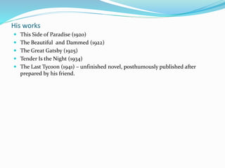 His works
 This Side of Paradise (1920)
 The Beautiful and Dammed (1922)
 The Great Gatsby (1925)
 Tender Is the Night (1934)
 The Last Tycoon (1941) – unfinished novel, posthumously published after
prepared by his friend.
 
