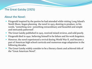 The Great Gatsby (1925)
About the Novel:
 Fitzgerald inspired by the parties he had attended while visiting Long Island’s
North Shore, began planning the novel in 1923, desiring to produce, in his
words, “something new- something extraordinary and beautiful and simple
and intricately patterned”.
 The Great Gatsby published in 1925, received mixed reviews, and sold poorly.
 Fitzgerald died in 1940, believing himself to be failure and his work forgotten.
 However, the novel experienced a revival during World War II, and became a
part of American high school curricula and numerous stage adaptation in the
following decades.
 The Great Gatsby widely consider to be a literary classic and achieved title of
the “Great American Novel”.
 