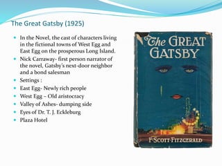The Great Gatsby (1925)
 In the Novel, the cast of characters living
in the fictional towns of West Egg and
East Egg on the prosperous Long Island.
 Nick Carraway- first person narrator of
the novel, Gatsby’s next-door neighbor
and a bond salesman
 Settings :
 East Egg- Newly rich people
 West Egg – Old aristocracy
 Valley of Ashes- dumping side
 Eyes of Dr. T. J. Eckleburg
 Plaza Hotel
 