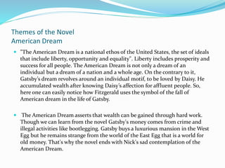 Themes of the Novel
American Dream
 "The American Dream is a national ethos of the United States, the set of ideals
that include liberty, opportunity and equality". Liberty includes prosperity and
success for all people. The American Dream is not only a dream of an
individual but a dream of a nation and a whole age. On the contrary to it,
Gatsby’s dream revolves around an individual motif, to be loved by Daisy. He
accumulated wealth after knowing Daisy’s affection for affluent people. So,
here one can easily notice how Fitzgerald uses the symbol of the fall of
American dream in the life of Gatsby.
 The American Dream asserts that wealth can be gained through hard work.
Though we can learn from the novel Gatsby's money comes from crime and
illegal activities like bootlegging. Gatsby buys a luxurious mansion in the West
Egg but he remains strange from the world of the East Egg that is a world for
old money. That's why the novel ends with Nick's sad contemplation of the
American Dream.
 