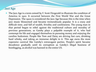 Jazz Age
 The Jazz Age is a term coined by F. Scott Fitzgerald to illustrate the condition of
America in 1920. It occurred between the First World War and the Great
Depression. The 1920s is considered the Jazz Age because this is the time when
jazz music blossomed and became tremendously popular. It is a crazy and
difficult time, and full of wealth, frivolity and carelessness. The young man in
that period began to rebel against the traditional culture and morality of
previous generations, as Gatsby plays a palpable example of it, who had
contempt for life and engaged themselves in pursuing money and enjoying the
carefree hedonism. People like Tom and Daisy are driving fast cars, drinking
hard whisky, and taking an immense delight in it. This age owns the most
expensive carnival like Gatsby’s extravagant parties. People’s spirit became
decadence gradually until its corruption as Gatsby’s illegal business of
bootlegging, as alcohol was banned in the entire US.
 