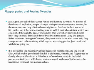 Flapper period and Roaring Twenties
 Jazz Age is also called the Flapper Period and Roaring Twenties. As a result of
the financial explosion, people changed their perspectives towards women, by
the consequences they obtained more rights and freedom in their work and
life, in this way it became a revolt against so-called male chauvinism, which was
established through the ages. For example, they wore short skirts and short
hair; they smoked, drank and danced wildly. In this novel Daisy and Jordan
Baker represent that type of woman, they wore short skirts with short hair, they
always seemed to be smoking, drinking and attending parties, Jazz music and
wild dance going on.
 It is also called the Roaring Twenties because of moral decay and the loss of
faith, which makes people feel that life is dislocated, chaotic and fragmented as
Gatsby always suffers from it. His chaos reflected concretely in the lavish
parties, cocktail, jazz, wild dance, violence as well as the conflict between the
traditional ethic and the modern values.
 