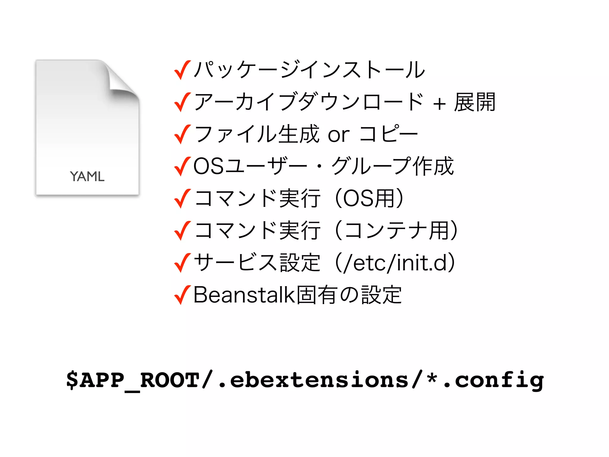 ✓パッケージインストール
       ✓アーカイブダウンロード + 展開
       ✓ファイル生成 or コピー
YAML   ✓OSユーザー・グループ作成
       ✓コマンド実行（OS用）
       ✓コマンド実行（コンテナ用）
       ✓サービス設定（/etc/init.d）
       ✓Beanstalk固有の設定


$APP_ROOT/.ebextensions/*.config
 
