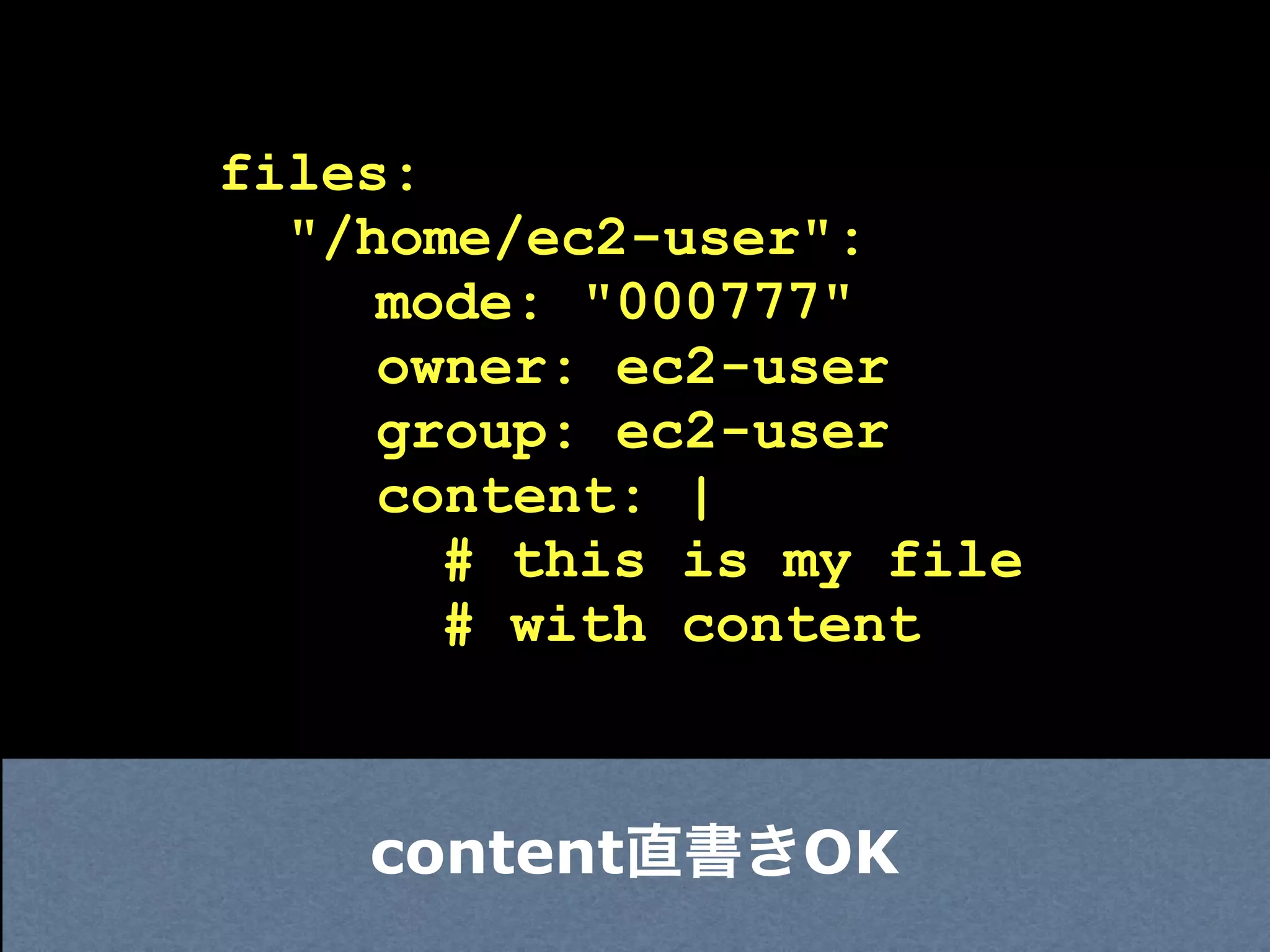 files:
  "/home/ec2-user":
     mode: "000777"
     owner: ec2-user
     group: ec2-user
     content: |
       # this is my file
       # with content



    content直書きOK
 