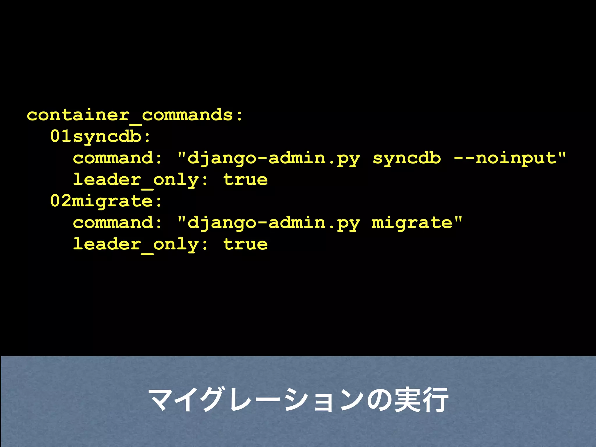 container_commands:
  01syncdb:
    command: "django-admin.py syncdb --noinput"
    leader_only: true
  02migrate:
    command: "django-admin.py migrate"
    leader_only: true




          マイグレーションの実行
 