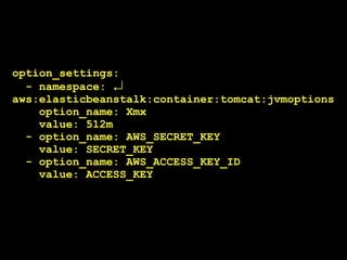 option_settings:
  - namespace: ↲
aws:elasticbeanstalk:container:tomcat:jvmoptions
    option_name: Xmx
    value: 512m
  - option_name: AWS_SECRET_KEY
    value: SECRET_KEY
  - option_name: AWS_ACCESS_KEY_ID
    value: ACCESS_KEY
 