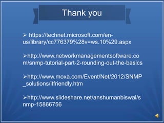 Thank you
 https://technet.microsoft.com/en-
us/library/cc776379%28v=ws.10%29.aspx
http://www.networkmanagementsoftware.co
m/snmp-tutorial-part-2-rounding-out-the-basics
http://www.moxa.com/Event/Net/2012/SNMP
_solutions/itfriendly.htm
http://www.slideshare.net/anshumanbiswal/s
nmp-15866756
 