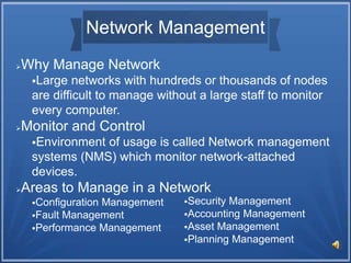 Network Management
Why Manage Network
Large networks with hundreds or thousands of nodes
are difficult to manage without a large staff to monitor
every computer.
Monitor and Control
Environment of usage is called Network management
systems (NMS) which monitor network-attached
devices.
Areas to Manage in a Network
Configuration Management
Fault Management
Performance Management
Security Management
Accounting Management
Asset Management
Planning Management
 