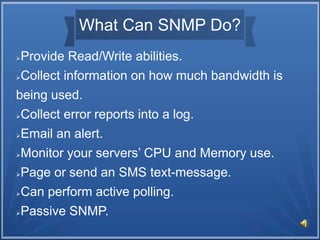 What Can SNMP Do?
Provide Read/Write abilities.
Collect information on how much bandwidth is
being used.
Collect error reports into a log.
Email an alert.
Monitor your servers’ CPU and Memory use.
Page or send an SMS text-message.
Can perform active polling.
Passive SNMP.
 