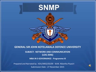 SNMP
GENERAL SIR JOHN KOTELAWALA DEFENCE UNIVERSITY
SUBJECT: NETWORK AND COMMUNICATION
(LOG 2046)
Prepared and Narrated by : KDU/MEG/03/09 - W.M. Nilantha Piyasiri
MBA IN E-GOVERNANCE - Programme III
Submission Date : 27 November 2015
 