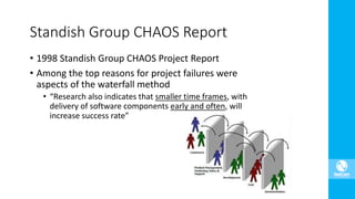 Standish Group CHAOS Report
• 1998 Standish Group CHAOS Project Report
• Among the top reasons for project failures were
aspects of the waterfall method
• “Research also indicates that smaller time frames, with
delivery of software components early and often, will
increase success rate”
 