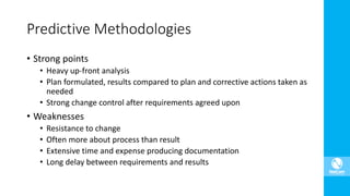 • Strong points
• Heavy up-front analysis
• Plan formulated, results compared to plan and corrective actions taken as
needed
• Strong change control after requirements agreed upon
• Weaknesses
• Resistance to change
• Often more about process than result
• Extensive time and expense producing documentation
• Long delay between requirements and results
Predictive Methodologies
 