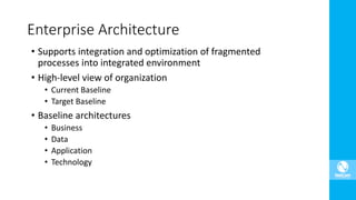 • Supports integration and optimization of fragmented
processes into integrated environment
• High-level view of organization
• Current Baseline
• Target Baseline
• Baseline architectures
• Business
• Data
• Application
• Technology
Enterprise Architecture
 