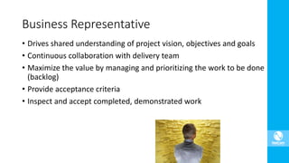 • Drives shared understanding of project vision, objectives and goals
• Continuous collaboration with delivery team
• Maximize the value by managing and prioritizing the work to be done
(backlog)
• Provide acceptance criteria
• Inspect and accept completed, demonstrated work
Business Representative
 