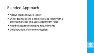 • Allows teams to work “agile”
• Other teams utilize a predictive approach with a
project manager and specialized team roles
• Need to adapt to changing requirements
• Collaboration and communication
Blended Approach
 