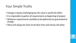 • Change is always challenging but the value is worth the effort
• It is impossible to gather all requirements at beginning of project
• Whatever requirements available to be gathered are guaranteed to
change
• There will always be more to do than time and money will allow
Four Simple Truths
 