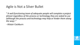 “ A well-functioning team of adequate people will complete a project
almost regardless of the process or technology they are asked to use
(although the process and technology may help or hinder them along
the way) .”
- Alistair Cockburn
Agile is Not a Silver Bullet
 