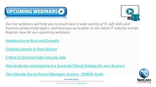 Our live webinars will help you to touch base a wide variety of IT, soft skills and
business productivity topics; and keep you up to date on the latest IT industry trends.
Register now for our upcoming webinars:
Introduction to Revit and firewalls
Cracking Careers in Data Science
5 Most In-Demand Cyber Security Jobs
How to Design and Implement a Successful Cloud Strategy for your Business
The Ultimate Key to Project Managers Success - PMBOK Guide
We manage learning.
“Building an Innovative Learning Organization. A Framework to Build a Smarter Workforce, Adapt
to Change, and Drive Growth”. Download now!
 