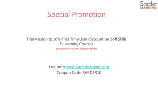 Special Promotion
Trial Version & 10% First Time User discount on Soft Skills
E-Learning Courses
(Limited Period Offer, Register NOW)
Log onto www.sarderlearning.com
Coupon Code: SARDER10
 