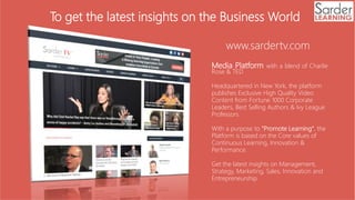 Media Platform with a blend of Charlie
Rose & TED
Headquartered in New York, the platform
publishes Exclusive High Quality Video
Content from Fortune 1000 Corporate
Leaders, Best Selling Authors & Ivy League
Professors
With a purpose to "Promote Learning", the
Platform is based on the Core values of
Continuous Learning, Innovation &
Performance.
Get the latest insights on Management,
Strategy, Marketing, Sales, Innovation and
Entrepreneurship.
www.sardertv.com
To get the latest insights on the Business World
 