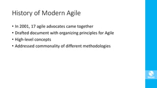 • In 2001, 17 agile advocates came together
• Drafted document with organizing principles for Agile
• High-level concepts
• Addressed commonality of different methodologies
History of Modern Agile
 