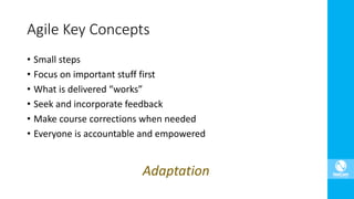 • Small steps
• Focus on important stuff first
• What is delivered “works”
• Seek and incorporate feedback
• Make course corrections when needed
• Everyone is accountable and empowered
Agile Key Concepts
Adaptation
 