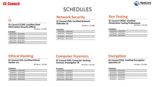 SCHEDULES
ǆĞĐƵƚŝǀĞ
DĂŶĂŐĞŵĞŶƚ
EC-Council CCISO: Certified Chief
Information Security Officer
40 Hours | $3,595
Ethical Hacking
EC-Council CEH: Certified Ethical
Hacker v11
40 Hours | $3,595
Schedules
02/08/2021 – 02/12/2021
03/08/2021 – 03/12/2021
04/12/2021 – 04/16/2021
05/10/2021 – 05/14/2021
06/14/2021 – 06/18/2021
Network Security
EC-Council CND: Certified Network
Defender v2
40 Hours | $2,995
Schedules
03/01/2021 – 03/05/2021
04/05/2021 – 04/09/2021
05/03/2021 – 05/07/2021
06/07/2021 – 06/11/2021
Computer Forensics
EC-Council CHFI: Computer Hacking
Forensic Investigator v9
40 Hours | $3,295
Schedules
02/22/2021 – 02/26/2021
03/15/2021 – 03/19/2021
04/19/2021 – 04/23/2021
05/17/2021 – 05/21/2021
06/21/2021 – 06/25/2021
Pen Testing
EC-Council CPENT: Certified
Penetration Testing Professional
40 Hours | $3,595
Schedules
03/01/2021 – 03/05/2021
04/19/2021 – 04/23/2021
05/31/2021 – 06/04/2021
Encryption
EC-Council ECES: Certified Encryption
Specialist v2
24 Hours | $1,495
Schedules
03/15/2021 – 03/17/2021
04/26/2021 – 04/28/2021
06/14/2021 – 06/16/2021
07/26/2021 – 07/28/2021
09/20/2021 – 09/22/2021
Schedules
02/15/2021 – 02/19/2021
03/15/2021 – 03/19/2021
04/19/2021 – 04/23/2021
05/17/2021 – 05/21/2021
06/21/2021 – 06/25/2021
 