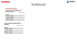 SCHEDULES
Fundamentals
EC-Council CSCU: Certified Secure
Computer User v2
16 Hours | $995
Schedules
03/04/2021 – 03/05/2021
04/15/2021 – 04/16/2021
06/03/2021 – 06/04/2021
07/15/2021 – 07/16/2021
09/09/2021 – 09/10/2021
EC-Council ECSS: Certified Security
Specialist
40 Hours | $2,495
Schedules
03/08/2021 – 03/12/2021
04/19/2021 – 04/23/2021
06/07/2021 – 06/11/2021
07/19/2021 – 07/23/2021
09/13/2021 – 09/17/2021
 