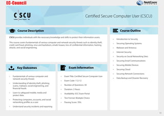 Course Description
Key Outcomes
Course Outline
Exam Information
16
C
Certified Secure Computer User
CU
S Certified Secure Computer User (CSCU)
CSCU provides individuals with the necessary knowledge and skills to protect their information assets.
This course covers fundamentals of various computer and network security threats such as identity theft,
credit card fraud, phishing, virus and backdoors, emails hoaxes, loss of confidential information, hacking
attacks, and social engineering.
• Fundamentals of various computer and
network security threats
• Understanding of identity theft, phishing
scams, malware, social engineering, and
financial frauds
• Learn to safeguard mobile, media and
protect data
• Protecting computers, accounts, and social
networking profiles as a user
• Understand security incidents and reporting
• Exam Title: Certified Secure Computer User
• Exam Code: 112-12
• Number of Questions: 50
• Duration: 2 Hours
• Availability: ECC Exam Portal
• Test Format: Multiple Choice
• Passing Score: 70%
• Introduction to Security
• Securing Operating Systems
• Malware and Antivirus
• Internet Security
• Security on Social Networking Sites
• Securing Email Communications
• Securing Mobile Devices
• Securing Cloud
• Securing Network Connections
• Data Backup and Disaster Recovery
 